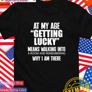 At my age getting lucky means walking into a room and remembering why I am there T-Shirt
